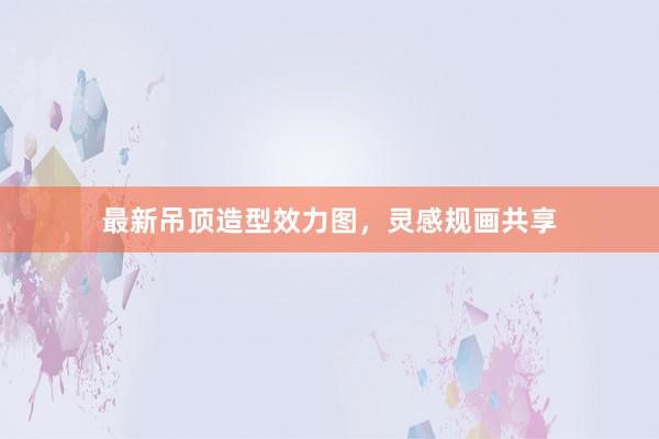 最新吊顶造型效力图，灵感规画共享