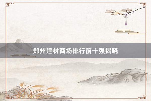 郑州建材商场排行前十强揭晓