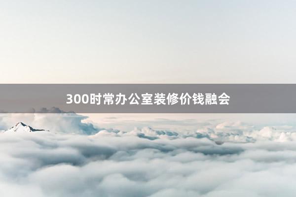 300时常办公室装修价钱融会