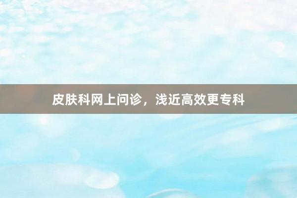 皮肤科网上问诊，浅近高效更专科