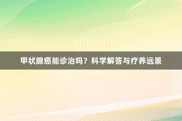 甲状腺癌能诊治吗？科学解答与疗养远景