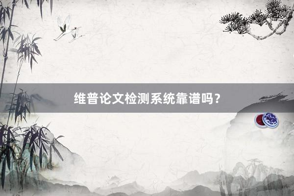 维普论文检测系统靠谱吗？